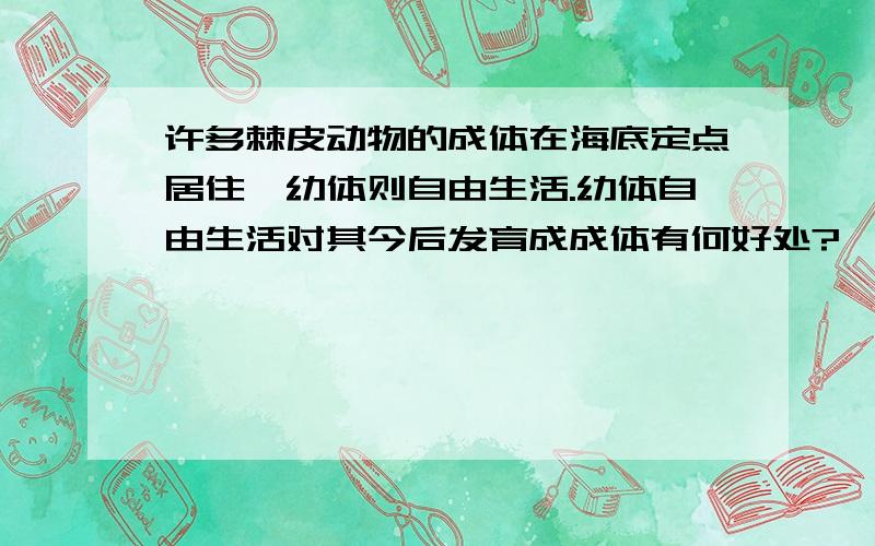 许多棘皮动物的成体在海底定点居住,幼体则自由生活.幼体自由生活对其今后发育成成体有何好处?