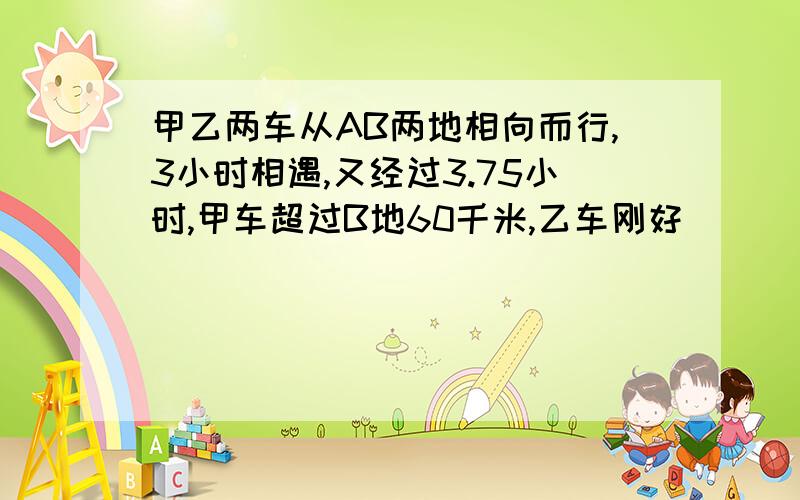 甲乙两车从AB两地相向而行,3小时相遇,又经过3.75小时,甲车超过B地60千米,乙车刚好