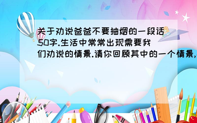 关于劝说爸爸不要抽烟的一段话50字.生活中常常出现需要我们劝说的情景.请你回顾其中的一个情景,并写出你当时是怎样劝说的.（注意说话得体、大方、有理有据,并讲究技巧.）