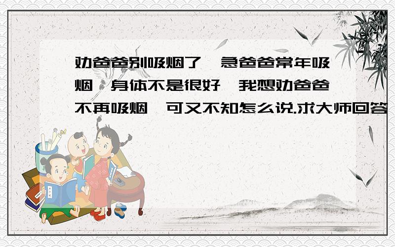 劝爸爸别吸烟了,急爸爸常年吸烟,身体不是很好,我想劝爸爸不再吸烟,可又不知怎么说.求大师回答