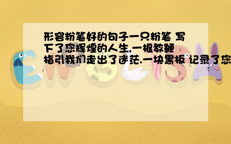 形容粉笔好的句子一只粉笔 写下了您辉煌的人生,一根教鞭 指引我们走出了迷茫.一块黑板 记录了您无悔的追求,一张讲台 使我们驰骋知识海洋.一间教室 放飞了我们美好...