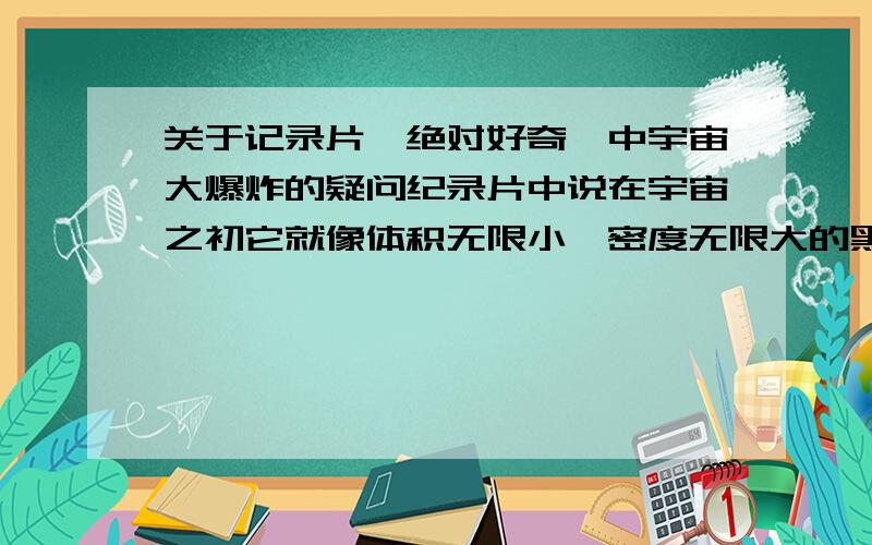 关于记录片《绝对好奇》中宇宙大爆炸的疑问纪录片中说在宇宙之初它就像体积无限小,密度无限大的黑洞,而时间在那个时候也是不存在的,一切都是静止的,在那大爆炸之前也没有什么物体或