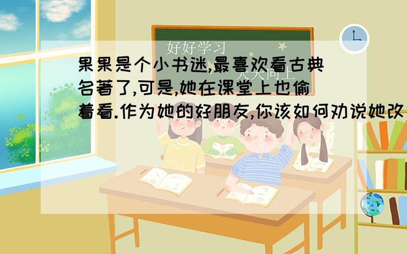 果果是个小书迷,最喜欢看古典名著了,可是,她在课堂上也偷着看.作为她的好朋友,你该如何劝说她改掉这话习惯