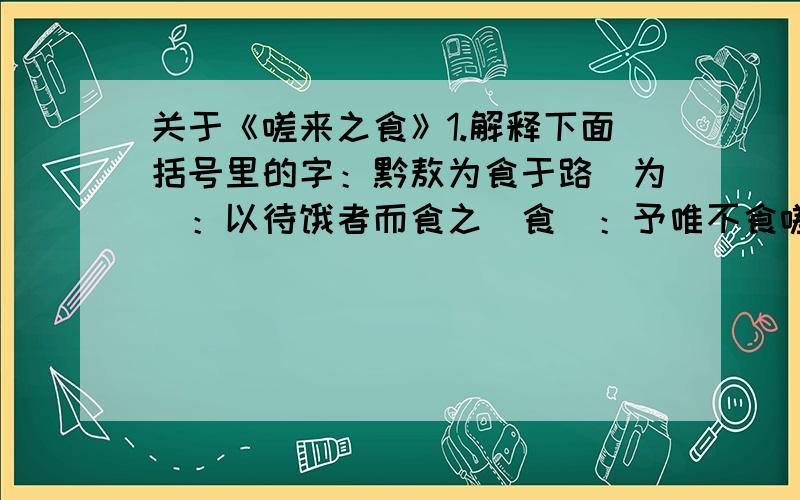 关于《嗟来之食》1.解释下面括号里的字：黔敖为食于路（为）：以待饿者而食之（食）：予唯不食嗟来之食（食）：以至于斯也（斯）：可去（去）：2.翻译句子予唯不食嗟来之食,以至于