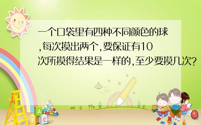 一个口袋里有四种不同颜色的球,每次摸出两个,要保证有10次所摸得结果是一样的,至少要摸几次?