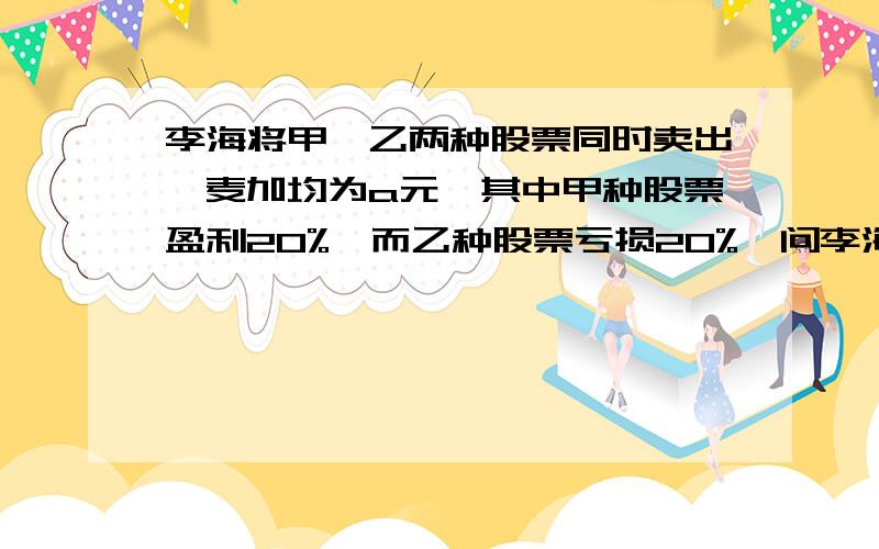 李海将甲、乙两种股票同时卖出,麦加均为a元,其中甲种股票盈利20%,而乙种股票亏损20%,问李海这两种股票合计是盈利,还是亏本?盈利或亏本多少?（和上面的一起开,上面的打不下= =）李海将甲