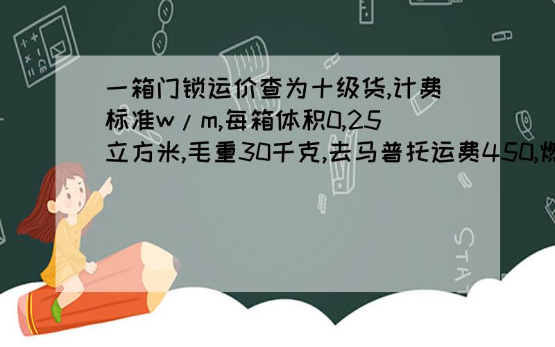 一箱门锁运价查为十级货,计费标准w/m,每箱体积0,25立方米,毛重30千克,去马普托运费450,燃油附加费20%港口附加费10%诉求计算过程