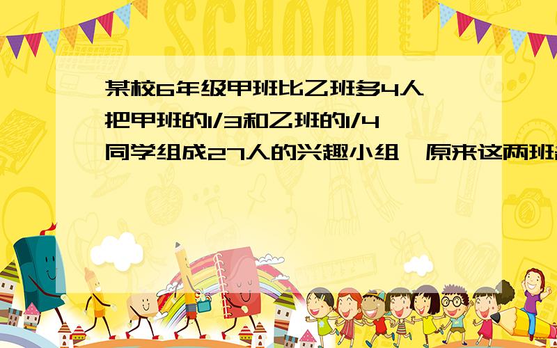 某校6年级甲班比乙班多4人,把甲班的1/3和乙班的1/4同学组成27人的兴趣小组,原来这两班各有多少学生?要方程.