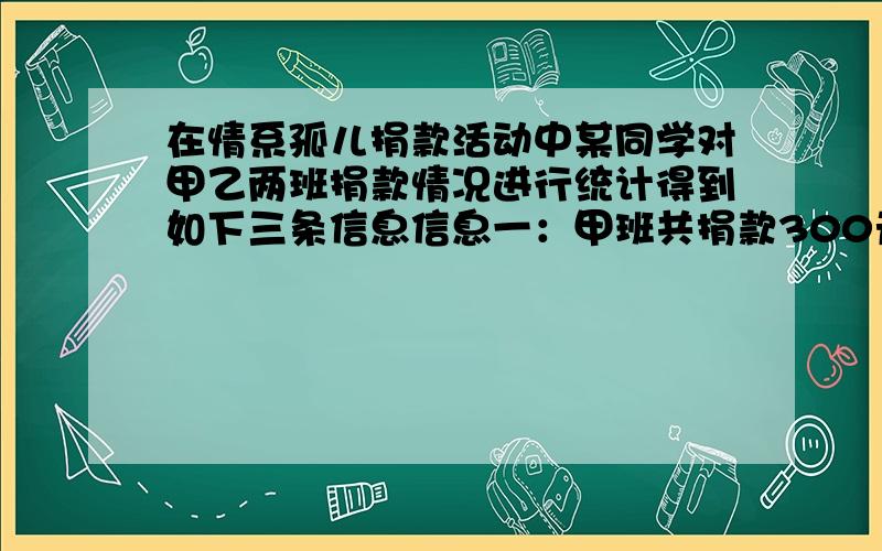 在情系孤儿捐款活动中某同学对甲乙两班捐款情况进行统计得到如下三条信息信息一：甲班共捐款300元,乙班共信息一：甲班共捐款300元,乙班共捐款232元 信息二：乙班平均每人捐款钱数是甲