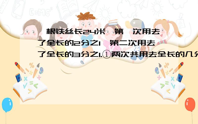 一根铁丝长24米,第一次用去了全长的2分之1,第二次用去了全长的3分之1.①两次共用去全长的几分之几?两次共用去了多少米?②第一次比第二次多用去全长的几分之几?第一次比第二次多用去多