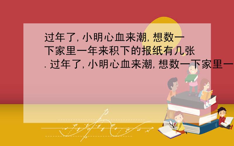 过年了,小明心血来潮,想数一下家里一年来积下的报纸有几张.过年了,小明心血来潮,想数一下家里一年来积下的