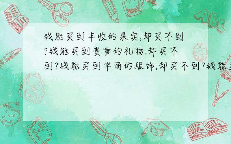 钱能买到丰收的果实,却买不到?钱能买到贵重的礼物,却买不到?钱能买到华丽的服饰,却买不到?钱能买到最准确的钟表,却买不到?