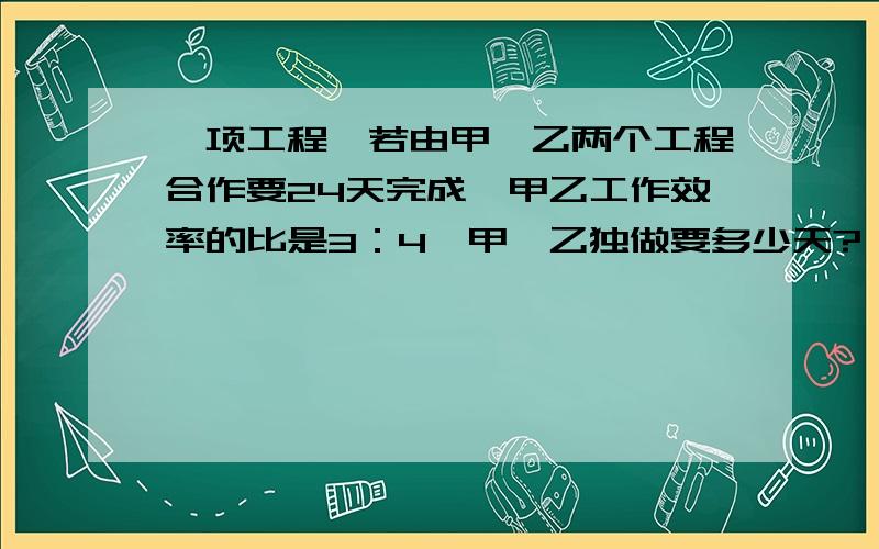 一项工程,若由甲、乙两个工程合作要24天完成,甲乙工作效率的比是3：4,甲、乙独做要多少天?