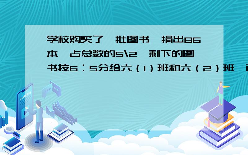 学校购买了一批图书,捐出86本,占总数的5\2,剩下的图书按6：5分给六（1）班和六（2）班,两个班各得多少