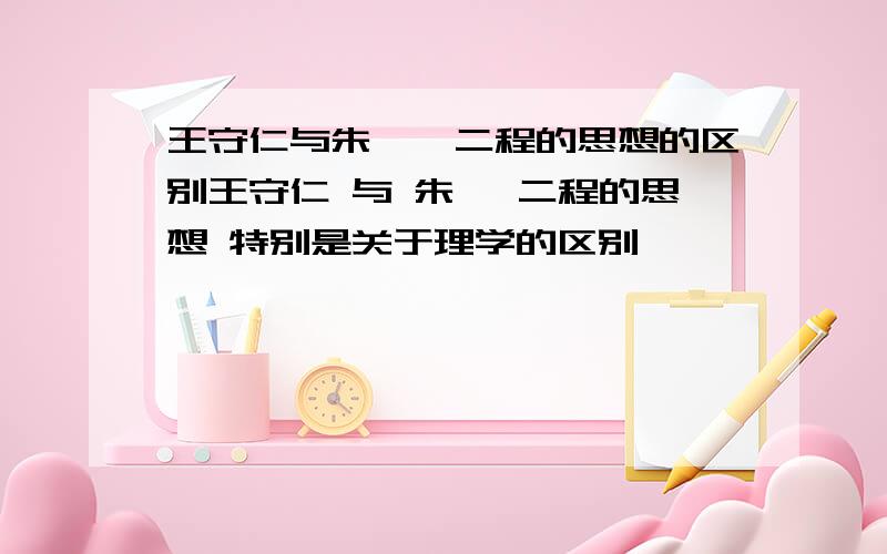 王守仁与朱熹、二程的思想的区别王守仁 与 朱熹 二程的思想 特别是关于理学的区别