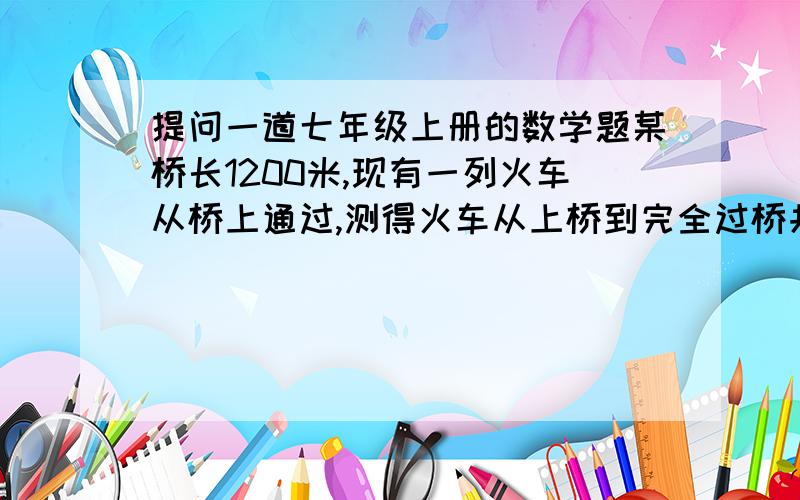 提问一道七年级上册的数学题某桥长1200米,现有一列火车从桥上通过,测得火车从上桥到完全过桥共用50秒,而整个火车完全在桥上的时间是30秒,求火车的长度和速度.