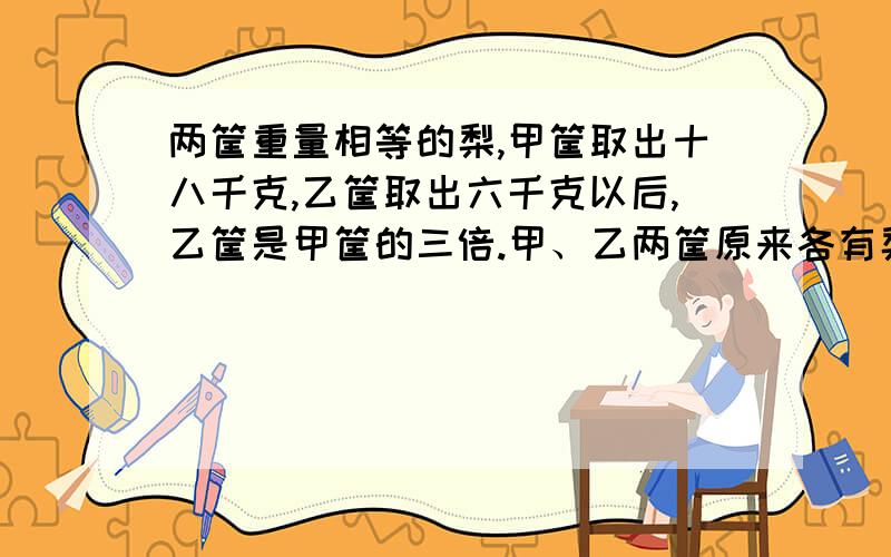 两筐重量相等的梨,甲筐取出十八千克,乙筐取出六千克以后,乙筐是甲筐的三倍.甲、乙两筐原来各有梨子多请直接列横式计算,