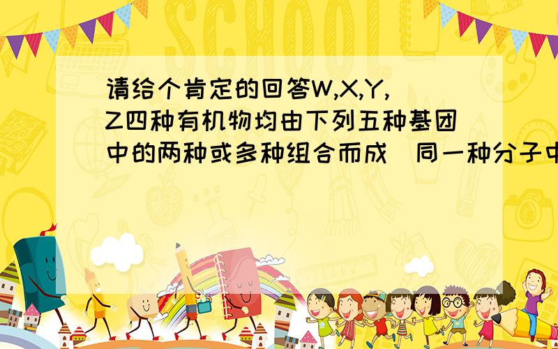 请给个肯定的回答W,X,Y,Z四种有机物均由下列五种基团中的两种或多种组合而成(同一种分子中只有一个