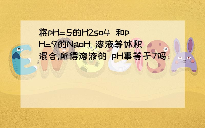 将pH=5的H2so4 和pH=9的NaoH 溶液等体积混合,所得溶液的 pH事等于7吗