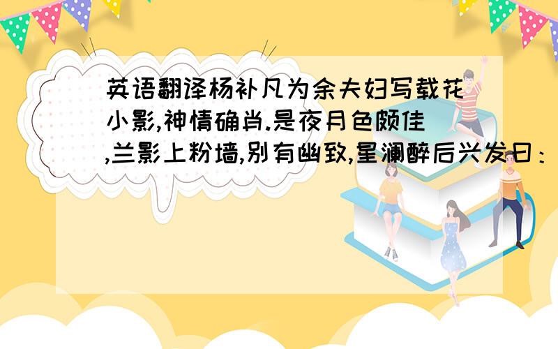 英语翻译杨补凡为余夫妇写载花小影,神情确肖.是夜月色颇佳,兰影上粉墙,别有幽致,星澜醉后兴发曰：“补凡能为君写真,我能为花图影.”余笑曰：“花影能如入影否?”星澜取素纸铺于墙,即