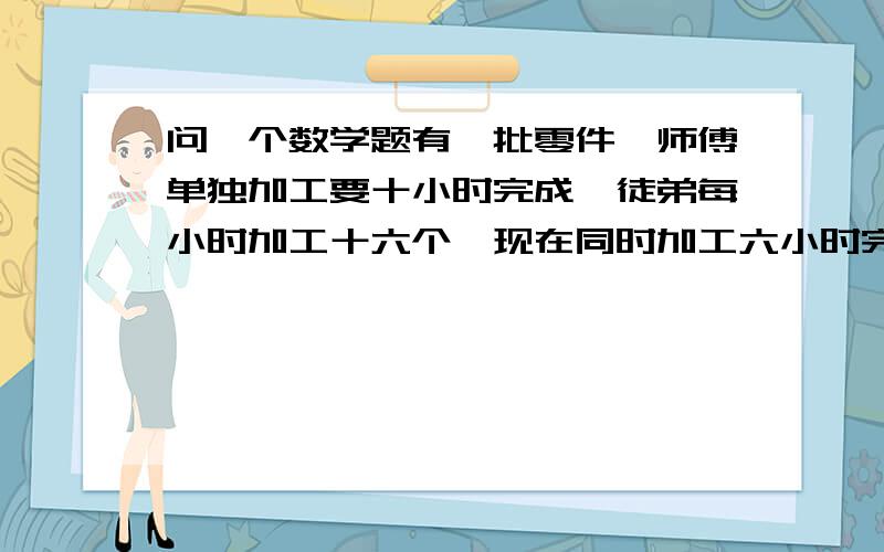 问一个数学题有一批零件,师傅单独加工要十小时完成,徒弟每小时加工十六个,现在同时加工六小时完成任务有一批零件,师傅单独加工要十小时完成,徒弟每小时加工十六个,现在同时加工六小