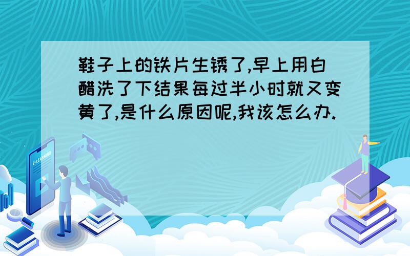 鞋子上的铁片生锈了,早上用白醋洗了下结果每过半小时就又变黄了,是什么原因呢,我该怎么办.