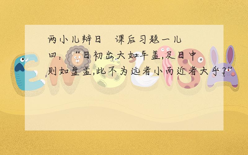 两小儿辩日   课后习题一儿曰：“日初出大如车盖,及日中则如盘盂,此不为远者小而近者大乎?”   一儿曰：“日初出沧沧凉凉,及其日中如探汤,此不为近者热而远者凉乎?”请你说说这两个孩