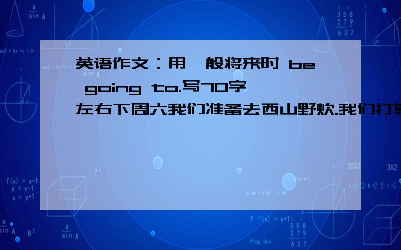 英语作文：用一般将来时 be going to.写70字左右下周六我们准备去西山野炊.我们打算骑自行车去,周六上午8：00在校门口集中.Michael准备带相机去,我打算戴太阳镜和带些食物和饮料.Maria 打算为