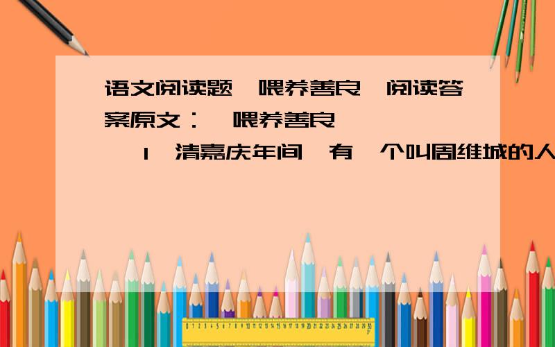 语文阅读题《喂养善良》阅读答案原文：《喂养善良》  　    1、清嘉庆年间,有一个叫周维城的人,一个曾跟他一起做过买卖的朋友,落泊得实在混不下去了,跑到他这里求助.周维城二话没说,便