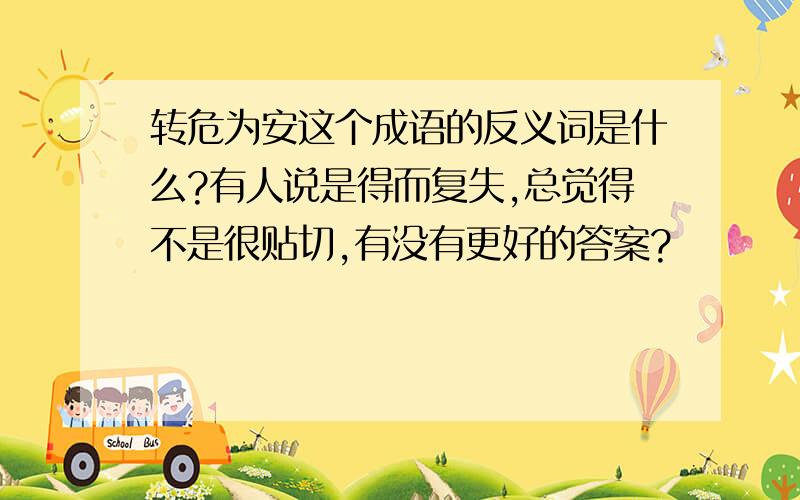 转危为安这个成语的反义词是什么?有人说是得而复失,总觉得不是很贴切,有没有更好的答案?