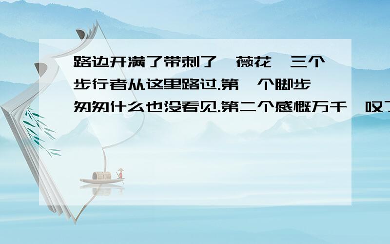 路边开满了带刺了蔷薇花,三个步行者从这里路过.第一个脚步匆匆什么也没看见.第二个感慨万千,叹了口填什么才是最佳答案呢,字数不超过10个字第三个人却眼睛一亮,说“.”