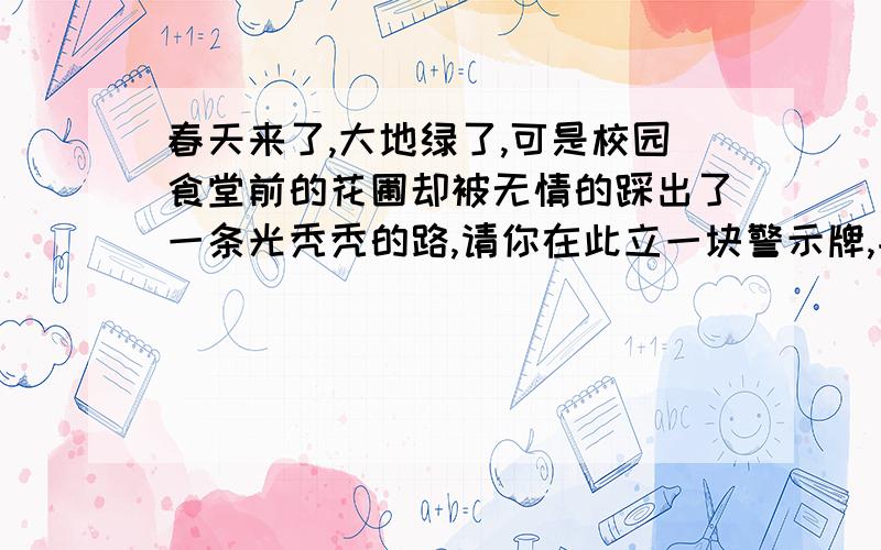 春天来了,大地绿了,可是校园食堂前的花圃却被无情的踩出了一条光秃秃的路,请你在此立一块警示牌,并在上面写一句话.（20字以内）