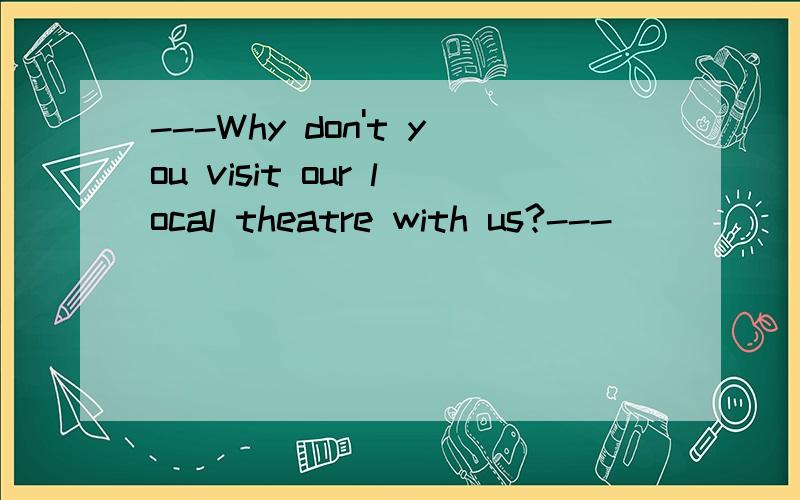 ---Why don't you visit our local theatre with us?---________.A.All right.B.Of course C.That's a good idea.D.Certainly