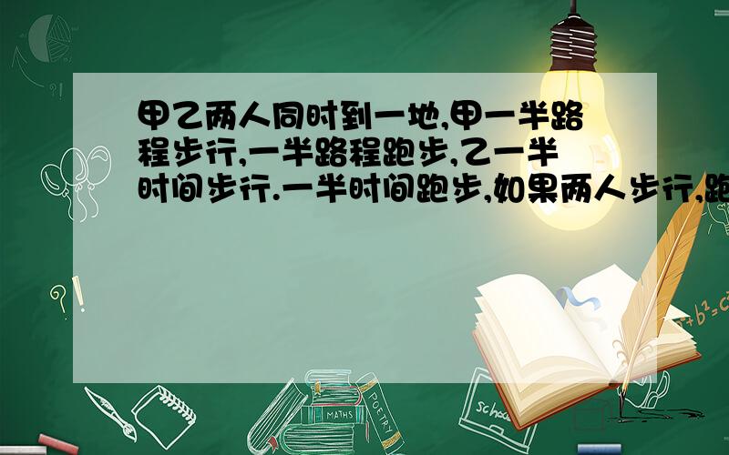 甲乙两人同时到一地,甲一半路程步行,一半路程跑步,乙一半时间步行.一半时间跑步,如果两人步行,跑步速度相同,谁先到?他妈的,这是要是同时到还问你们干啥?我们老师写了大堆公式推导出来