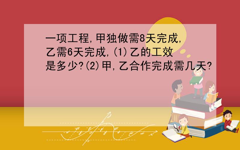 一项工程,甲独做需8天完成,乙需6天完成,(1)乙的工效是多少?(2)甲,乙合作完成需几天?