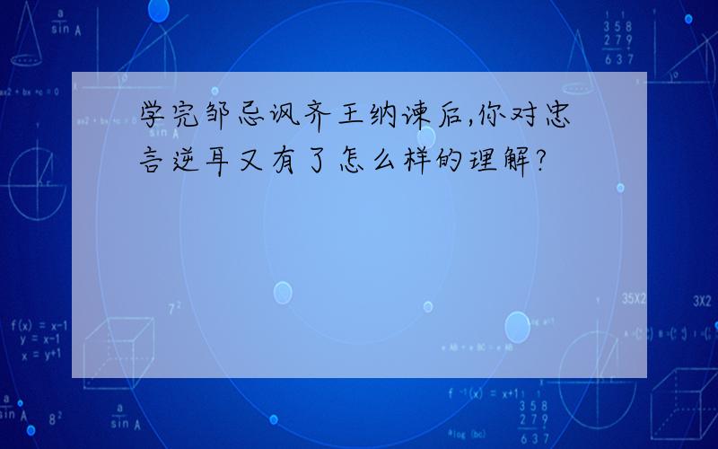 学完邹忌讽齐王纳谏后,你对忠言逆耳又有了怎么样的理解?