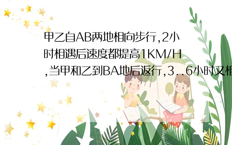 甲乙自AB两地相向步行,2小时相遇后速度都提高1KM/H,当甲和乙到BA地后返行,3..6小时又相遇,求AB距离