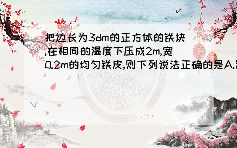 把边长为3dm的正方体的铁块,在相同的温度下压成2m,宽0.2m的均匀铁皮,则下列说法正确的是A.铁块的形状,质量和体积都变了B.铁块的形状,体积变,质量不变C.铁块的形状变,体积和质量不变D.铁块