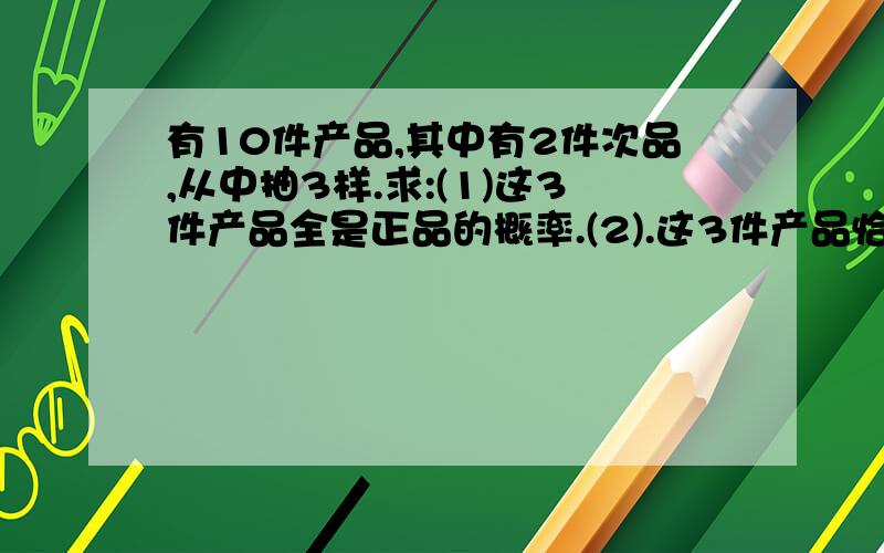 有10件产品,其中有2件次品,从中抽3样.求:(1)这3件产品全是正品的概率.(2).这3件产品恰有1件次品的概率 (3)．这件3产品至少有1件次品的概率