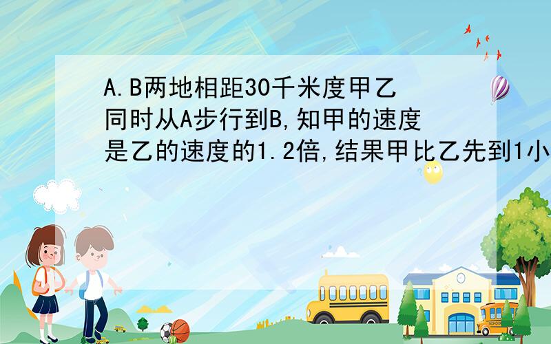 A.B两地相距30千米度甲乙同时从A步行到B,知甲的速度是乙的速度的1.2倍,结果甲比乙先到1小时,求甲乙的