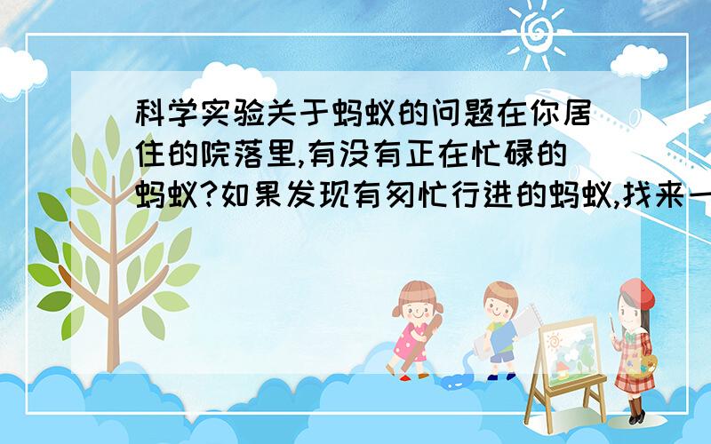 科学实验关于蚂蚁的问题在你居住的院落里,有没有正在忙碌的蚂蚁?如果发现有匆忙行进的蚂蚁,找来一只樟脑球,你的实验就可以进行了.请你用樟脑球在这只小蚂蚁前面轻轻地画一首线,你会