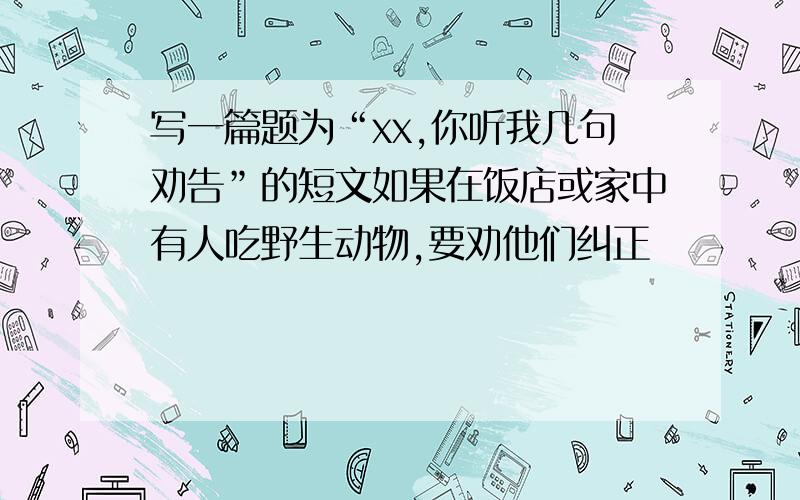 写一篇题为“xx,你听我几句劝告”的短文如果在饭店或家中有人吃野生动物,要劝他们纠正