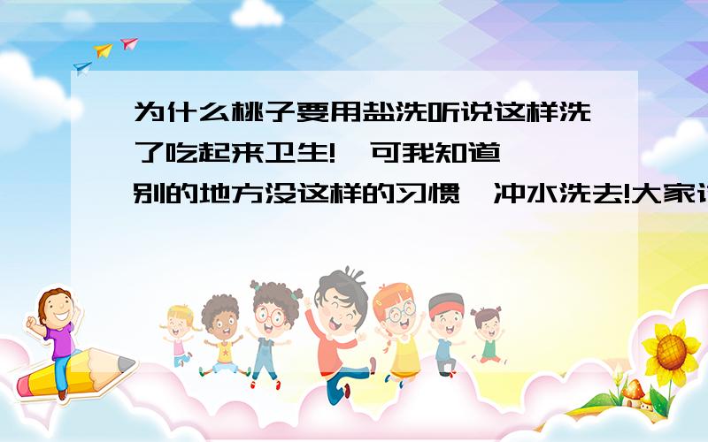 为什么桃子要用盐洗听说这样洗了吃起来卫生!  可我知道,别的地方没这样的习惯,冲水洗去!大家讨论下!小时候去拿钱买了一带桃子,都不用盐洗最后搞成腹泻...哎!