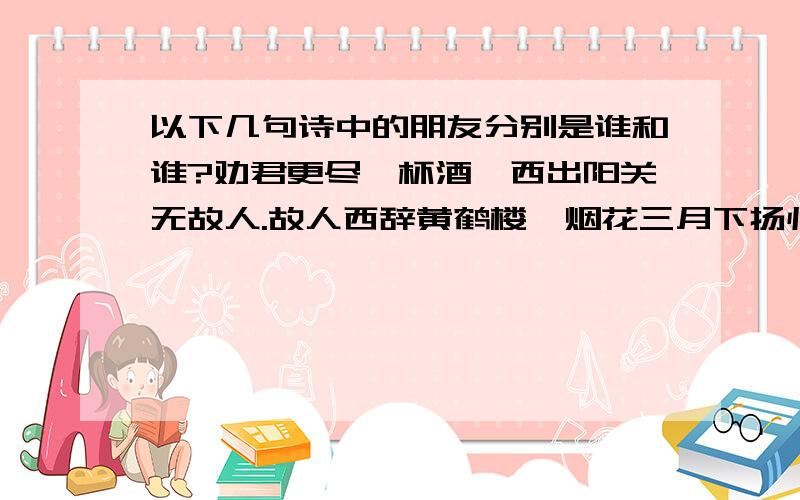 以下几句诗中的朋友分别是谁和谁?劝君更尽一杯酒,西出阳关无故人.故人西辞黄鹤楼,烟花三月下扬州.洛阳亲友如相问,一片冰心在玉壶.莫愁前路无知己,天下谁人不识君.