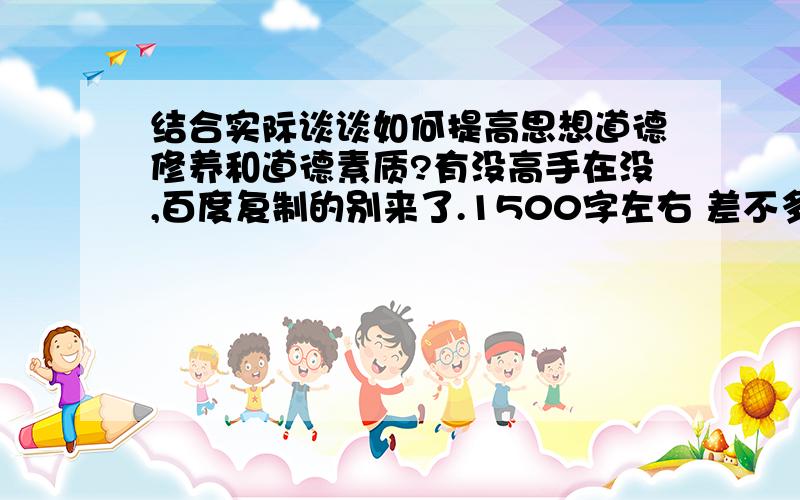 结合实际谈谈如何提高思想道德修养和道德素质?有没高手在没,百度复制的别来了.1500字左右 差不多的就行不用多么经典.尽快~慢了就没用了