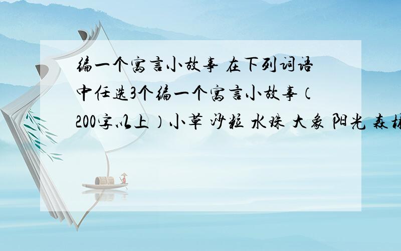 编一个寓言小故事 在下列词语中任选3个编一个寓言小故事（200字以上）小草 沙粒 水珠 大象 阳光 森林 月亮 小溪