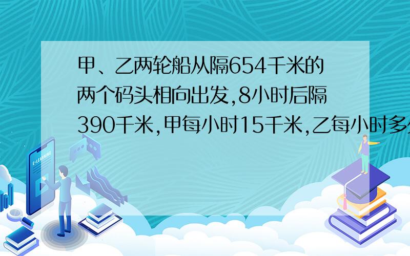 甲、乙两轮船从隔654千米的两个码头相向出发,8小时后隔390千米,甲每小时15千米,乙每小时多少千米?回答要准确,要有算式哦,回答最好要快上加快,