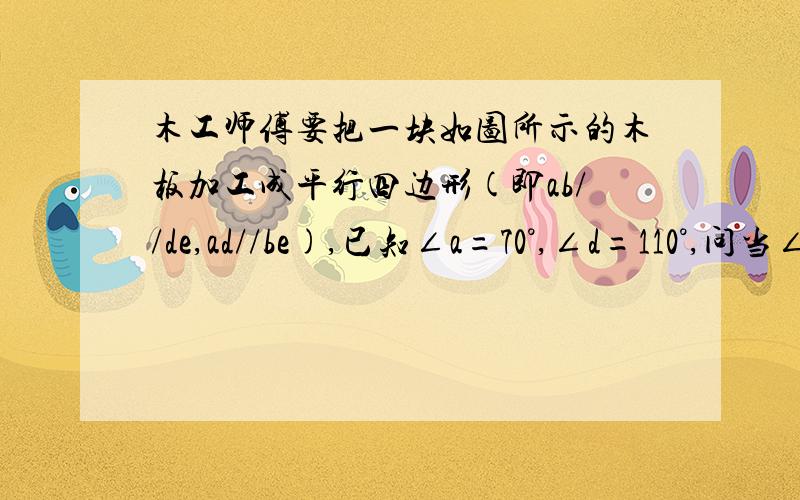 木工师傅要把一块如图所示的木板加工成平行四边形(即ab//de,ad//be),已知∠a=70°,∠d=110°,问当∠abe等于多少度时,沿be锯开才能符合要求?为什么?