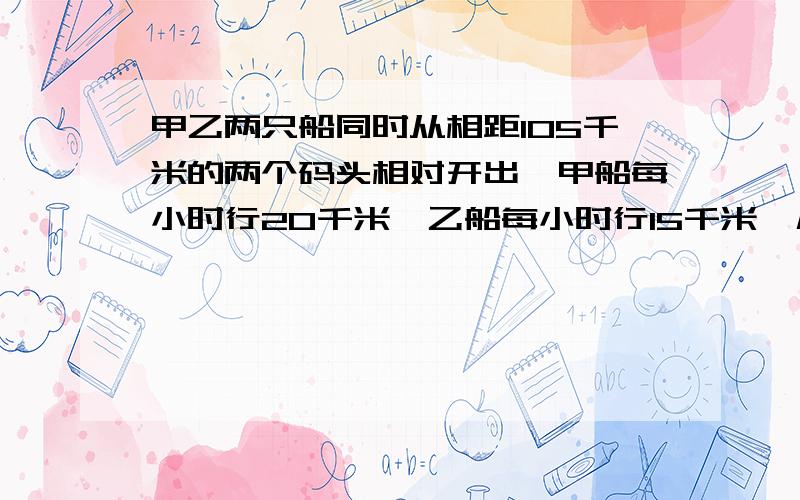 甲乙两只船同时从相距105千米的两个码头相对开出,甲船每小时行20千米,乙船每小时行15千米,几小时后两船还相距17.5千米?