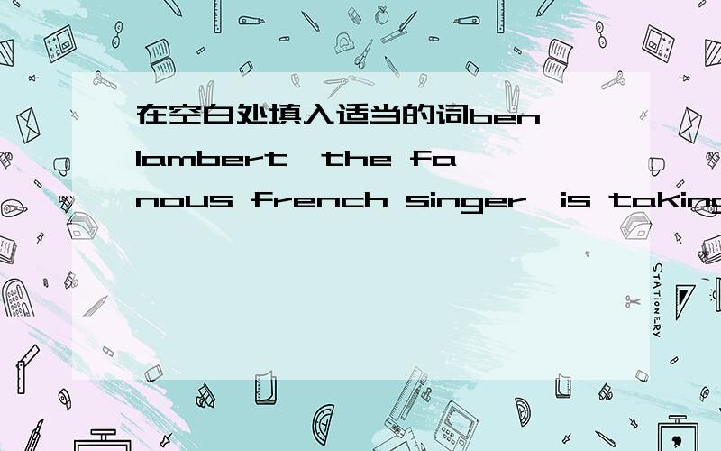 在空白处填入适当的词ben lambert,the fanous french singer,is taking a long vacation——summer!he thought——going to greece or spain,but finally decided ——canada,